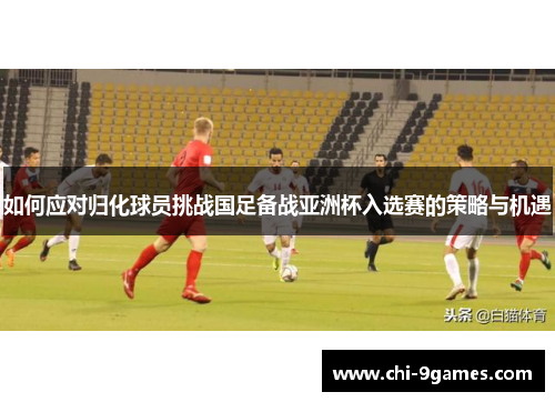 如何应对归化球员挑战国足备战亚洲杯入选赛的策略与机遇 如何应对归化球员挑战国足备战亚洲杯入选赛的策略与机遇