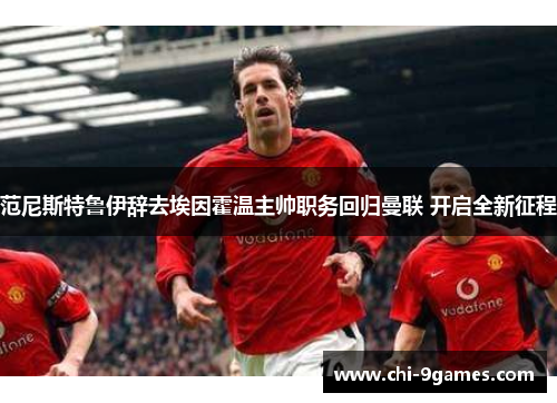 范尼斯特鲁伊辞去埃因霍温主帅职务回归曼联 开启全新征程