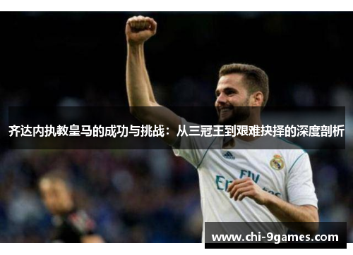 齐达内执教皇马的成功与挑战:从三冠王到艰难抉择的深度剖析 齐达内执教皇马的成功与挑战:从三冠王到艰难抉择的深度剖析